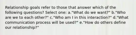 Relationship goals refer to those that answer which of the following questions? Select one: a."What do we want?" b."Who are we to each other?" c."Who am I in this interaction?" d."What communication process will be used?" e."How do others define our relationship?"