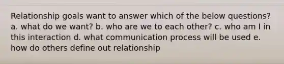 Relationship goals want to answer which of the below questions? a. what do we want? b. who are we to each other? c. who am I in this interaction d. what communication process will be used e. how do others define out relationship