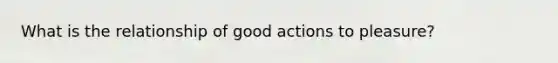 What is the relationship of good actions to pleasure?