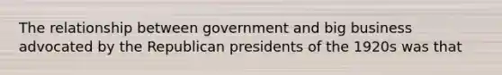 The relationship between government and big business advocated by the Republican presidents of the 1920s was that