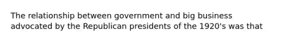 The relationship between government and big business advocated by the Republican presidents of the 1920's was that