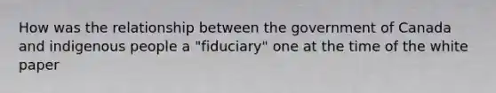 How was the relationship between the government of Canada and indigenous people a "fiduciary" one at the time of the white paper