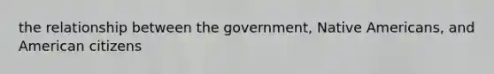 the relationship between the government, <a href='https://www.questionai.com/knowledge/k3QII3MXja-native-americans' class='anchor-knowledge'>native americans</a>, and American citizens