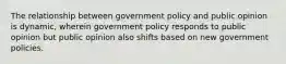 The relationship between government policy and public opinion is dynamic, wherein government policy responds to public opinion but public opinion also shifts based on new government policies.