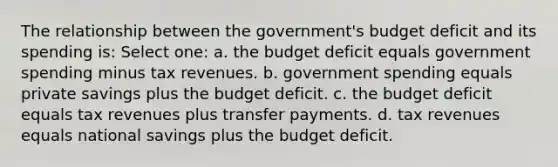 The relationship between the government's budget deficit and its spending is: Select one: a. the budget deficit equals government spending minus tax revenues. b. government spending equals private savings plus the budget deficit. c. the budget deficit equals tax revenues plus transfer payments. d. tax revenues equals national savings plus the budget deficit.