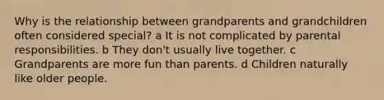 Why is the relationship between grandparents and grandchildren often considered special? a It is not complicated by parental responsibilities. b They don't usually live together. c Grandparents are more fun than parents. d Children naturally like older people.