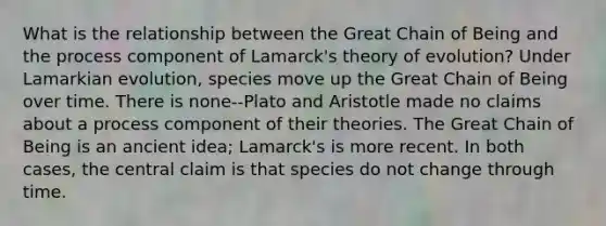 What is the relationship between the Great Chain of Being and the process component of Lamarck's theory of evolution? Under Lamarkian evolution, species move up the Great Chain of Being over time. There is none--Plato and Aristotle made no claims about a process component of their theories. The Great Chain of Being is an ancient idea; Lamarck's is more recent. In both cases, the central claim is that species do not change through time.