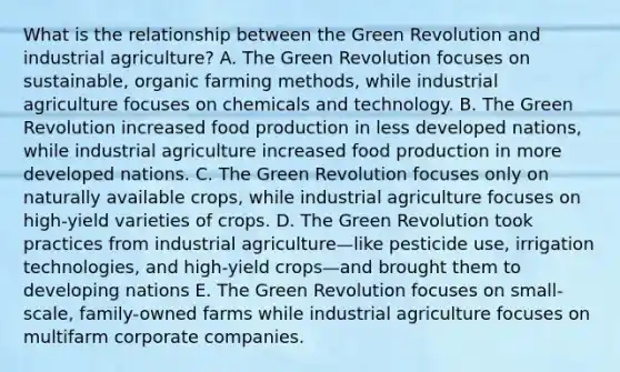 What is the relationship between the Green Revolution and industrial agriculture? A. The Green Revolution focuses on sustainable, organic farming methods, while industrial agriculture focuses on chemicals and technology. B. The Green Revolution increased food production in less developed nations, while industrial agriculture increased food production in more developed nations. C. The Green Revolution focuses only on naturally available crops, while industrial agriculture focuses on high-yield varieties of crops. D. The Green Revolution took practices from industrial agriculture—like pesticide use, irrigation technologies, and high-yield crops—and brought them to developing nations E. The Green Revolution focuses on small-scale, family-owned farms while industrial agriculture focuses on multifarm corporate companies.