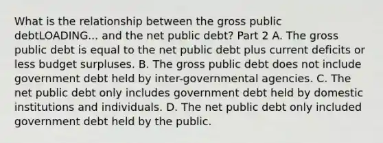 What is the relationship between the gross public debtLOADING... and the net public​ debt? Part 2 A. The gross public debt is equal to the net public debt plus current deficits or less budget surpluses. B. The gross public debt does not include government debt held by​ inter-governmental agencies. C. The net public debt only includes government debt held by domestic institutions and individuals. D. The net public debt only included government debt held by the public.