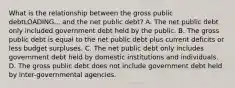 What is the relationship between the gross public debtLOADING... and the net public​ debt? A. The net public debt only included government debt held by the public. B. The gross public debt is equal to the net public debt plus current deficits or less budget surpluses. C. The net public debt only includes government debt held by domestic institutions and individuals. D. The gross public debt does not include government debt held by​ inter-governmental agencies.