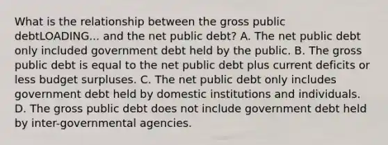 What is the relationship between the gross public debtLOADING... and the net public​ debt? A. The net public debt only included government debt held by the public. B. The gross public debt is equal to the net public debt plus current deficits or less budget surpluses. C. The net public debt only includes government debt held by domestic institutions and individuals. D. The gross public debt does not include government debt held by​ inter-governmental agencies.