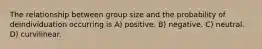 The relationship between group size and the probability of deindividuation occurring is A) positive. B) negative. C) neutral. D) curvilinear.