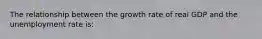 The relationship between the growth rate of real GDP and the unemployment rate is: