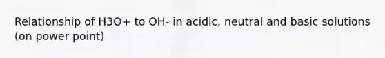 Relationship of H3O+ to OH- in acidic, neutral and basic solutions (on power point)