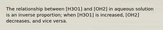 The relationship between [H3O1] and [OH2] in aqueous solution is an inverse proportion; when [H3O1] is increased, [OH2] decreases, and vice versa.