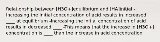 Relationship between [H3O+]equilibrium and [HA]initial -Increasing the initial concentration of acid results in increased ____ at equilibrium -Increasing the initial concentration of acid results in decreased ____ -This means that the increase in [H3O+] concentration is ____ than the increase in acid concentration