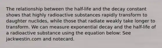 The relationship between the half-life and the decay constant shows that highly radioactive substances rapidly transform to daughter nuclides, while those that radiate weakly take longer to transform. We can measure exponential decay and the half-life of a radioactive substance using the equation below: See jackwestin.com and notecard.