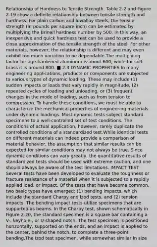 Relationship of Hardness to Tensile Strength. Table 2-2 and Figure 2-19 show a definite relationship between tensile strength and hardness. For plain carbon and lowalloy steels, the tensile strength (in pounds per square inch) can be estimated by multiplying the Brinell hardness number by 500. In this way, an inexpensive and quick hardness test can be used to provide a close approximation of the tensile strength of the steel. For other materials, however, the relationship is different and may even exhibit too much variation to be dependable.The multiplying factor for age-hardened aluminum is about 600, while for soft brass it is around 800. ■ 2.3 DYNAMIC PROPERTIES In many engineering applications, products or components are subjected to various types of dynamic loading. These may include (1) sudden impacts or loads that vary rapidly in magnitude, (2) repeated cycles of loading and unloading, or (3) frequent changes in the mode of loading, such as from tension to compression. To handle these conditions, we must be able to characterize the mechanical properties of engineering materials under dynamic loadings. Most dynamic tests subject standard specimens to a well-controlled set of test conditions. The conditions of actual application, however, rarely duplicate the controlled conditions of a standardized test.While identical tests on different materials can indeed provide a comparison of material behavior, the assumption that similar results can be expected for similar conditions may not always be true. Since dynamic conditions can vary greatly, the quantitative results of standardized tests should be used with extreme caution, and one should always be aware of the test limitations. IMPACT TEST Several tests have been developed to evaluate the toughness or fracture resistance of a material when it is subjected to a rapidly applied load, or impact. Of the tests that have become common, two basic types have emerged: (1) bending impacts, which include the standard Charpy and Izod tests, and (2) tension impacts. The bending impact tests utilize specimens that are supported as beams. In the Charpy test, shown schematically in Figure 2-20, the standard specimen is a square bar containing a V-, keyhole-, or U-shaped notch. The test specimen is positioned horizontally, supported on the ends, and an impact is applied to the center, behind the notch, to complete a three-point bending.The Izod test specimen, while somewhat similar in size