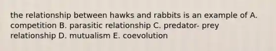 the relationship between hawks and rabbits is an example of A. competition B. parasitic relationship C. predator- prey relationship D. mutualism E. coevolution