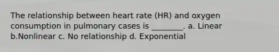 The relationship between heart rate (HR) and oxygen consumption in pulmonary cases is ________. a. Linear b.Nonlinear c. No relationship d. Exponential