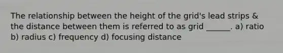 The relationship between the height of the grid's lead strips & the distance between them is referred to as grid ______. a) ratio b) radius c) frequency d) focusing distance