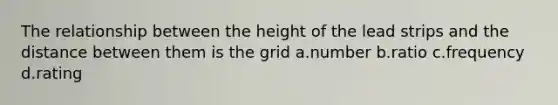 The relationship between the height of the lead strips and the distance between them is the grid a.number b.ratio c.frequency d.rating