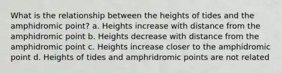 What is the relationship between the heights of tides and the amphidromic point? a. Heights increase with distance from the amphidromic point b. Heights decrease with distance from the amphidromic point c. Heights increase closer to the amphidromic point d. Heights of tides and amphridromic points are not related