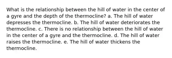 What is the relationship between the hill of water in the center of a gyre and the depth of the thermocline? a. The hill of water depresses the thermocline. b. The hill of water deteriorates the thermocline. c. There is no relationship between the hill of water in the center of a gyre and the thermocline. d. The hill of water raises the thermocline. e. The hill of water thickens the thermocline.