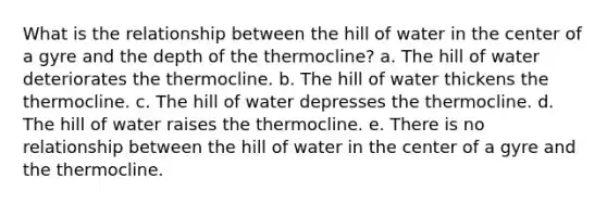 What is the relationship between the hill of water in the center of a gyre and the depth of the thermocline? a. The hill of water deteriorates the thermocline. b. The hill of water thickens the thermocline. c. The hill of water depresses the thermocline. d. The hill of water raises the thermocline. e. There is no relationship between the hill of water in the center of a gyre and the thermocline.