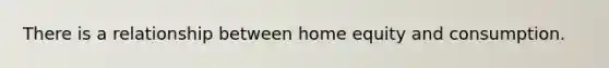 There is a relationship between home equity and consumption.