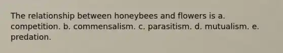 The relationship between honeybees and flowers is a. competition. b. commensalism. c. parasitism. d. mutualism. e. predation.