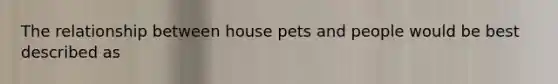 The relationship between house pets and people would be best described as