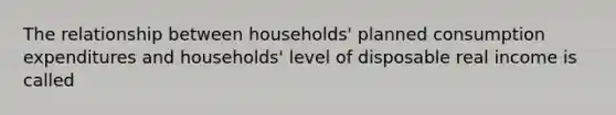 The relationship between households' planned consumption expenditures and households' level of disposable real income is called