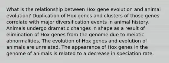 What is the relationship between Hox gene evolution and animal evolution? Duplication of Hox genes and clusters of those genes correlate with major diversification events in animal history. Animals undergo dramatic changes in shape as a result of elimination of Hox genes from the genome due to meiotic abnormalities. The evolution of Hox genes and evolution of animals are unrelated. The appearance of Hox genes in the genome of animals is related to a decrease in speciation rate.