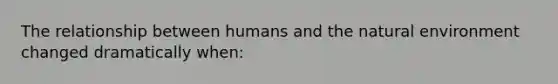 The relationship between humans and the natural environment changed dramatically when: