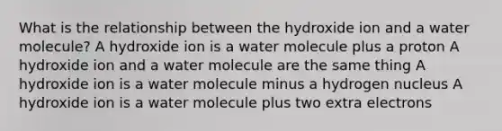 What is the relationship between the hydroxide ion and a water molecule? A hydroxide ion is a water molecule plus a proton A hydroxide ion and a water molecule are the same thing A hydroxide ion is a water molecule minus a hydrogen nucleus A hydroxide ion is a water molecule plus two extra electrons