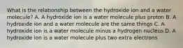 What is the relationship between the hydroxide ion and a water molecule? A. A hydroxide ion is a water molecule plus proton B. A hydroxide ion and a water molecule are the same things C. A hydroxide ion is a water molecule minus a hydrogen nucleus D. A hydroxide ion is a water molecule plus two extra electrons