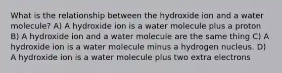 What is the relationship between the hydroxide ion and a water molecule? A) A hydroxide ion is a water molecule plus a proton B) A hydroxide ion and a water molecule are the same thing C) A hydroxide ion is a water molecule minus a hydrogen nucleus. D) A hydroxide ion is a water molecule plus two extra electrons