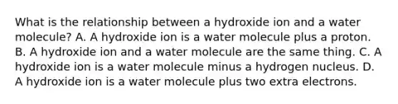 What is the relationship between a hydroxide ion and a water molecule? A. A hydroxide ion is a water molecule plus a proton. B. A hydroxide ion and a water molecule are the same thing. C. A hydroxide ion is a water molecule minus a hydrogen nucleus. D. A hydroxide ion is a water molecule plus two extra electrons.