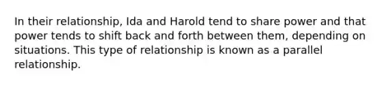 In their relationship, Ida and Harold tend to share power and that power tends to shift back and forth between them, depending on situations. This type of relationship is known as a parallel relationship.