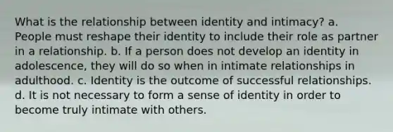 What is the relationship between identity and intimacy? a. People must reshape their identity to include their role as partner in a relationship. b. If a person does not develop an identity in adolescence, they will do so when in intimate relationships in adulthood. c. Identity is the outcome of successful relationships. d. It is not necessary to form a sense of identity in order to become truly intimate with others.