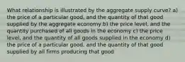 What relationship is illustrated by the aggregate supply curve? a) the price of a particular good, and the quantity of that good supplied by the aggregate economy b) the price level, and the quantity purchased of all goods in the economy c) the price level, and the quantity of all goods supplied in the economy d) the price of a particular good, and the quantity of that good supplied by all firms producing that good