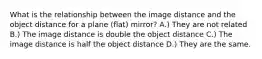 What is the relationship between the image distance and the object distance for a plane (flat) mirror? A.) They are not related B.) The image distance is double the object distance C.) The image distance is half the object distance D.) They are the same.