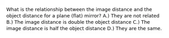 What is the relationship between the image distance and the object distance for a plane (flat) mirror? A.) They are not related B.) The image distance is double the object distance C.) The image distance is half the object distance D.) They are the same.