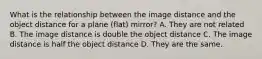 What is the relationship between the image distance and the object distance for a plane (flat) mirror? A. They are not related B. The image distance is double the object distance C. The image distance is half the object distance D. They are the same.