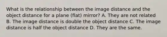 What is the relationship between the image distance and the object distance for a plane (flat) mirror? A. They are not related B. The image distance is double the object distance C. The image distance is half the object distance D. They are the same.