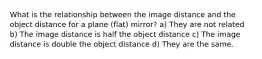 What is the relationship between the image distance and the object distance for a plane (flat) mirror? a) They are not related b) The image distance is half the object distance c) The image distance is double the object distance d) They are the same.