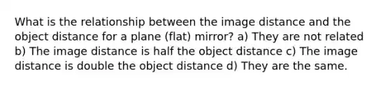 What is the relationship between the image distance and the object distance for a plane (flat) mirror? a) They are not related b) The image distance is half the object distance c) The image distance is double the object distance d) They are the same.