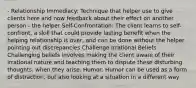 - Relationship Immediacy: Technique that helper use to give clients here and now feedback about their effect on another person - the helper Self-Confrontation: The client learns to self-confront, a skill that could provide lasting benefit when the helping relationship is over, and can be done without the helper pointing out discrepancies Challenge Irrational Beliefs: Challenging beliefs involves making the client aware of their irrational nature and teaching them to dispute these disturbing thoughts, when they arise. Humor: Humor can be used as a form of distraction, but also looking at a situation in a different way