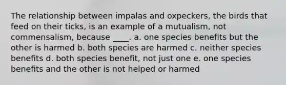 The relationship between impalas and oxpeckers, the birds that feed on their ticks, is an example of a mutualism, not commensalism, because ____. a. one species benefits but the other is harmed b. both species are harmed c. neither species benefits d. both species benefit, not just one e. one species benefits and the other is not helped or harmed